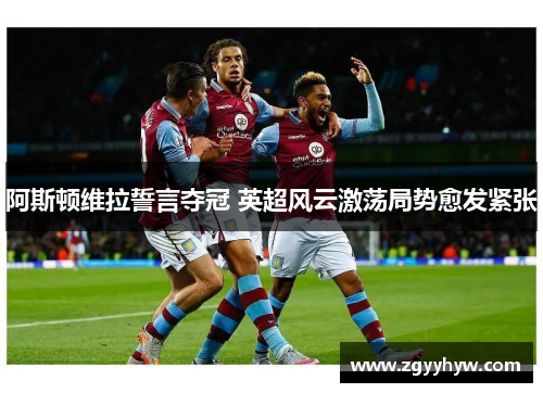 阿斯顿维拉誓言夺冠 英超风云激荡局势愈发紧张